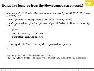 Thanachart Numnonda, thanachart@imcinstitute.com June 2016Apache Spark : Train the trainer
Extracting features from the MovieLens dataset (cont.)
scala> val titlesAndGenres = movies.map(_.split("|")).map
{ array =>
val genres = array.toSeq.slice(5, array.size)
val genresAssigned = genres.zipWithIndex.filter { case (g,
idx) =>
g == "1"
}.map { case (g, idx) =>
genreMap(idx.toString)
}
(array(0).toInt, (array(1), genresAssigned))
}
 