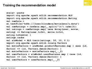 Thanachart Numnonda, thanachart@imcinstitute.com June 2016Apache Spark : Train the trainer
Training the recommendation model
scala> :paste
import org.apache.spark.mllib.recommendation.ALS
import org.apache.spark.mllib.recommendation.Rating
val rawData =
sc.textFile("hdfs:///user/cloudera/movielens/u.data")
val rawRatings = rawData.map(_.split("t").take(3))
val ratings = rawRatings.map{ case Array(user, movie,
rating) => Rating(user.toInt, movie.toInt,
rating.toDouble) }
ratings.cache
val alsModel = ALS.train(ratings, 50, 10, 0.1)
import org.apache.spark.mllib.linalg.Vectors
val movieFactors = alsModel.productFeatures.map { case (id,
factor) => (id, Vectors.dense(factor)) }
val movieVectors = movieFactors.map(_._2)
val userFactors = alsModel.userFeatures.map { case (id,
factor) => (id, Vectors.dense(factor)) }
val userVectors = userFactors.map(_._2)
 