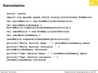 Thanachart Numnonda, thanachart@imcinstitute.com June 2016Apache Spark : Train the trainer
Normalization
scala> :paste
import org.apache.spark.mllib.linalg.distributed.RowMatrix
val movieMatrix = new RowMatrix(movieVectors)
val movieMatrixSummary =
movieMatrix.computeColumnSummaryStatistics()
val userMatrix = new RowMatrix(userVectors)
val userMatrixSummary =
userMatrix.computeColumnSummaryStatistics()
println("Movie factors mean: " + movieMatrixSummary.mean)
println("Movie factors variance: " +
movieMatrixSummary.variance)
println("User factors mean: " + userMatrixSummary.mean)
println("User factors variance: " +
userMatrixSummary.variance)
 