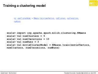 Thanachart Numnonda, thanachart@imcinstitute.com June 2016Apache Spark : Train the trainer
Training a clustering model
scala> import org.apache.spark.mllib.clustering.KMeans
scala> val numClusters = 5
scala> val numIterations = 10
scala> val numRuns = 3
scala> val movieClusterModel = KMeans.train(movieVectors,
numClusters, numIterations, numRuns)
 