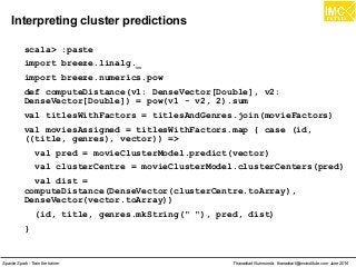 Thanachart Numnonda, thanachart@imcinstitute.com June 2016Apache Spark : Train the trainer
Interpreting cluster predictions
scala> :paste
import breeze.linalg._
import breeze.numerics.pow
def computeDistance(v1: DenseVector[Double], v2:
DenseVector[Double]) = pow(v1 - v2, 2).sum
val titlesWithFactors = titlesAndGenres.join(movieFactors)
val moviesAssigned = titlesWithFactors.map { case (id,
((title, genres), vector)) =>
val pred = movieClusterModel.predict(vector)
val clusterCentre = movieClusterModel.clusterCenters(pred)
val dist =
computeDistance(DenseVector(clusterCentre.toArray),
DenseVector(vector.toArray))
(id, title, genres.mkString(" "), pred, dist)
}
 