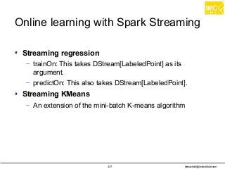 thanachart@imcinstitute.com337
Online learning with Spark Streaming
Streaming regression
– trainOn: This takes DStream[LabeledPoint] as its
argument.
– predictOn: This also takes DStream[LabeledPoint].
Streaming KMeans
– An extension of the mini-batch K-means algorithm
 