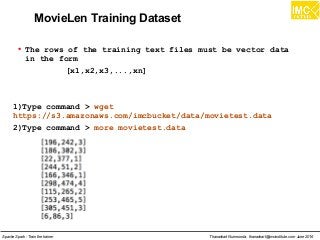 Thanachart Numnonda, thanachart@imcinstitute.com June 2016Apache Spark : Train the trainer
MovieLen Training Dataset
●
The rows of the training text files must be vector data
in the form
[x1,x2,x3,...,xn]
1)Type command > wget
https://s3.amazonaws.com/imcbucket/data/movietest.data
2)Type command > more movietest.data
 