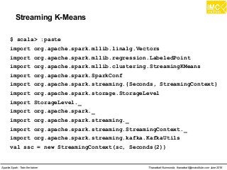 Thanachart Numnonda, thanachart@imcinstitute.com June 2016Apache Spark : Train the trainer
Streaming K-Means
$ scala> :paste
import org.apache.spark.mllib.linalg.Vectors
import org.apache.spark.mllib.regression.LabeledPoint
import org.apache.spark.mllib.clustering.StreamingKMeans
import org.apache.spark.SparkConf
import org.apache.spark.streaming.{Seconds, StreamingContext}
import org.apache.spark.storage.StorageLevel
import StorageLevel._
import org.apache.spark._
import org.apache.spark.streaming._
import org.apache.spark.streaming.StreamingContext._
import org.apache.spark.streaming.kafka.KafkaUtils
val ssc = new StreamingContext(sc, Seconds(2))
 