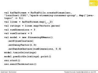 Thanachart Numnonda, thanachart@imcinstitute.com June 2016Apache Spark : Train the trainer
val kafkaStream = KafkaUtils.createStream(ssc,
"localhost:2181","spark-streaming-consumer-group", Map("java-
topic" -> 5))
val lines = kafkaStream.map(_._2)
val ratings = lines.map(Vectors.parse)
val numDimensions = 3
val numClusters = 5
val model = new StreamingKMeans()
.setK(numClusters)
.setDecayFactor(1.0)
.setRandomCenters(numDimensions, 0.0)
model.trainOn(ratings)
model.predictOn(ratings).print()
ssc.start()
ssc.awaitTermination()
 