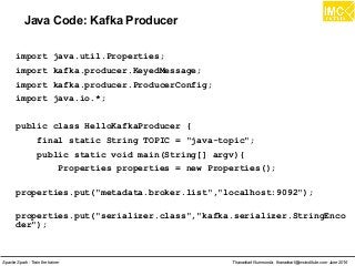Thanachart Numnonda, thanachart@imcinstitute.com June 2016Apache Spark : Train the trainer
Java Code: Kafka Producer
import java.util.Properties;
import kafka.producer.KeyedMessage;
import kafka.producer.ProducerConfig;
import java.io.*;
public class HelloKafkaProducer {
final static String TOPIC = "java-topic";
public static void main(String[] argv){
Properties properties = new Properties();
properties.put("metadata.broker.list","localhost:9092");
properties.put("serializer.class","kafka.serializer.StringEnco
der");
 