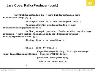Thanachart Numnonda, thanachart@imcinstitute.com June 2016Apache Spark : Train the trainer
Java Code: Kafka Producer (cont.)
try(BufferedReader br = new BufferedReader(new
FileReader(argv[0]))) {
StringBuilder sb = new StringBuilder();
ProducerConfig producerConfig = new
ProducerConfig(properties);
kafka.javaapi.producer.Producer<String,String>
producer = new kafka.javaapi.producer.Producer<String,
String>(producerConfig);
String line = br.readLine();
while (line != null) {
KeyedMessage<String, String> message
=new KeyedMessage<String, String>(TOPIC,line);
producer.send(message);
line = br.readLine();
}
 