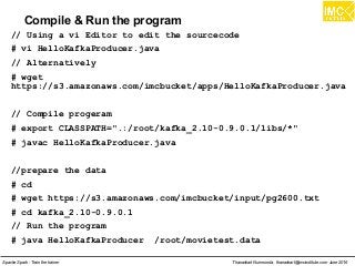 Thanachart Numnonda, thanachart@imcinstitute.com June 2016Apache Spark : Train the trainer
Compile & Run the program
// Using a vi Editor to edit the sourcecode
# vi HelloKafkaProducer.java
// Alternatively
# wget
https://s3.amazonaws.com/imcbucket/apps/HelloKafkaProducer.java
// Compile progeram
# export CLASSPATH=".:/root/kafka_2.10-0.9.0.1/libs/*"
# javac HelloKafkaProducer.java
//prepare the data
# cd
# wget https://s3.amazonaws.com/imcbucket/input/pg2600.txt
# cd kafka_2.10-0.9.0.1
// Run the program
# java HelloKafkaProducer /root/movietest.data
 