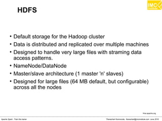 Thanachart Numnonda, thanachart@imcinstitute.com June 2016Apache Spark : Train the trainer
HDFS
●
Default storage for the Hadoop cluster
●
Data is distributed and replicated over multiple machines
●
Designed to handle very large files with straming data
access patterns.
●
NameNode/DataNode
●
Master/slave architecture (1 master 'n' slaves)
●
Designed for large files (64 MB default, but configurable)
across all the nodes
Hive.apache.org
 