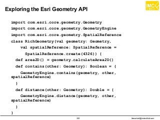 thanachart@imcinstitute.com355
Exploring the Esri Geometry API
import com.esri.core.geometry.Geometry
import com.esri.core.geometry.GeometryEngine
import com.esri.core.geometry.SpatialReference
class RichGeometry(val geometry: Geometry,
val spatialReference: SpatialReference =
SpatialReference.create(4326)) {
def area2D() = geometry.calculateArea2D()
def contains(other: Geometry): Boolean = {
GeometryEngine.contains(geometry, other,
spatialReference)
}
def distance(other: Geometry): Double = {
GeometryEngine.distance(geometry, other,
spatialReference)
}
}
 