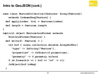 thanachart@imcinstitute.com358
Intro to GeoJSON (cont.)
case class FeatureCollection(features: Array[Feature])
extends IndexedSeq[Feature] {
def apply(index: Int) = features(index)
def length = features.length
}
implicit object FeatureJsonFormat extends
RootJsonFormat[Feature] {
def write(f: Feature) = {
val buf = scala.collection.mutable.ArrayBuffer(
"type" -> JsString("Feature"),
"properties" -> JsObject(f.properties),
"geometry" -> f.geometry.toJson)
f.id.foreach(v => { buf += "id" -> v})
JsObject(buf.toMap)
}
 