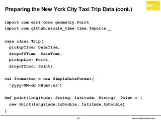 thanachart@imcinstitute.com361
Preparing the New York City Taxi Trip Data (cont.)
import com.esri.core.geometry.Point
import com.github.nscala_time.time.Imports._
case class Trip(
pickupTime: DateTime,
dropoffTime: DateTime,
pickupLoc: Point,
dropoffLoc: Point)
val formatter = new SimpleDateFormat(
"yyyy-MM-dd HH:mm:ss")
def point(longitude: String, latitude: String): Point = {
new Point(longitude.toDouble, latitude.toDouble)
}
 