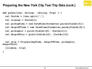 thanachart@imcinstitute.com362
Preparing the New York City Taxi Trip Data (cont.)
def parse(line: String): (String, Trip) = {
val fields = line.split(',')
val license = fields(1)
val pickupTime = new DateTime(formatter.parse(fields(5)))
val dropoffTime = new DateTime(formatter.parse(fields(6)))
val pickupLoc = point(fields(10), fields(11))
val dropoffLoc = point(fields(12), fields(13))
val trip = Trip(pickupTime, dropoffTime, pickupLoc,
dropoffLoc)
(license, trip)
}
 