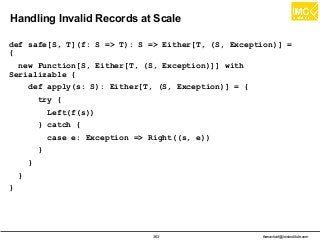 thanachart@imcinstitute.com363
Handling Invalid Records at Scale
def safe[S, T](f: S => T): S => Either[T, (S, Exception)] =
{
new Function[S, Either[T, (S, Exception)]] with
Serializable {
def apply(s: S): Either[T, (S, Exception)] = {
try {
Left(f(s))
} catch {
case e: Exception => Right((s, e))
}
}
}
}
 