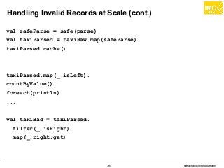 thanachart@imcinstitute.com364
Handling Invalid Records at Scale (cont.)
val safeParse = safe(parse)
val taxiParsed = taxiRaw.map(safeParse)
taxiParsed.cache()
taxiParsed.map(_.isLeft).
countByValue().
foreach(println)
...
val taxiBad = taxiParsed.
filter(_.isRight).
map(_.right.get)
 