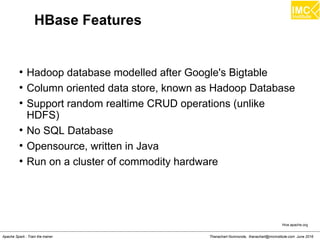 Thanachart Numnonda, thanachart@imcinstitute.com June 2016Apache Spark : Train the trainer
HBase Features
●
Hadoop database modelled after Google's Bigtable
●
Column oriented data store, known as Hadoop Database
●
Support random realtime CRUD operations (unlike
HDFS)
●
No SQL Database
●
Opensource, written in Java
●
Run on a cluster of commodity hardware
Hive.apache.org
 