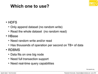 Thanachart Numnonda, thanachart@imcinstitute.com June 2016Apache Spark : Train the trainer
Which one to use?
●
HDFS
●
Only append dataset (no random write)
●
Read the whole dataset (no random read)
●
HBase
●
Need random write and/or read
●
Has thousands of operation per second on TB+ of data
●
RDBMS
●
Data fits on one big node
●
Need full transaction support
●
Need real-time query capabilities
Hive.apache.org
 