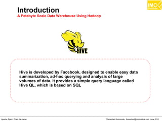 Thanachart Numnonda, thanachart@imcinstitute.com June 2016Apache Spark : Train the trainer
Introduction
A Petabyte Scale Data Warehouse Using Hadoop
Hive is developed by Facebook, designed to enable easy data
summarization, ad-hoc querying and analysis of large
volumes of data. It provides a simple query language called
Hive QL, which is based on SQL
 