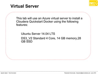 Thanachart Numnonda, thanachart@imcinstitute.com June 2016Apache Spark : Train the trainer
Virtual Server
This lab will use an Azure virtual server to install a
Cloudera Quickstart Docker using the following
features:
Ubuntu Server 14.04 LTS
DS3_V2 Standard 4 Core, 14 GB memory,28
GB SSD
 