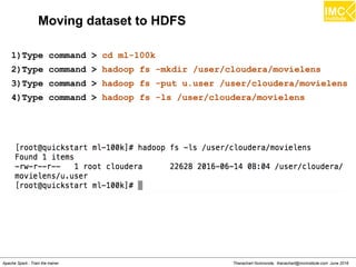 Thanachart Numnonda, thanachart@imcinstitute.com June 2016Apache Spark : Train the trainer
Moving dataset to HDFS
1)Type command > cd ml-100k
2)Type command > hadoop fs -mkdir /user/cloudera/movielens
3)Type command > hadoop fs -put u.user /user/cloudera/movielens
4)Type command > hadoop fs -ls /user/cloudera/movielens
 