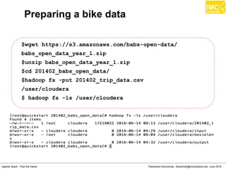 Thanachart Numnonda, thanachart@imcinstitute.com June 2016Apache Spark : Train the trainer
Preparing a bike data
$wget https://s3.amazonaws.com/babs-open-data/
babs_open_data_year_1.zip
$unzip babs_open_data_year_1.zip
$cd 201402_babs_open_data/
$hadoop fs -put 201402_trip_data.csv
/user/cloudera
$ hadoop fs -ls /user/cloudera
 