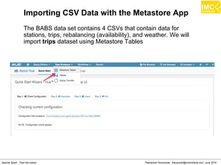 Thanachart Numnonda, thanachart@imcinstitute.com June 2016Apache Spark : Train the trainer
Importing CSV Data with the Metastore App
The BABS data set contains 4 CSVs that contain data for
stations, trips, rebalancing (availability), and weather. We will
import trips dataset using Metastore Tables
 
