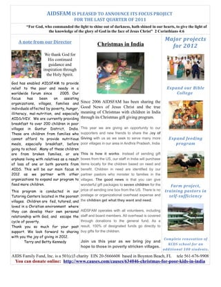 AIDSFAM IS PLEASED TO ANNOUNCE ITS FOCUS PROJECT
                                      FOR THE LAST QUARTER OF 2011
         “For God, who commanded the light to shine out of darkness, hath shined in our hearts, to give the light of
                     the knowledge of the glory of God in the face of Jesus Christ” 2 Corinthians 4:6

    A note from our Director
                                                                                                  Major projects
                                                      Christmas in India                            for 2012
                    We thank God for
                      His continued
                      guidance and
                   inspiration through
                     the Holy Spirit.
God has enabled AIDSFAM to provide
relief to the poor and needy in a                                                                  Expand our Bible
worldwide forum since         2005. Our                                                                College
focus      has   been      on   assisting
organizations, villages, families and       Since 2006 AIDSFAM has been sharing the
individuals affected by poverty, hunger,    Good News of Jesus Christ and the true
illiteracy, mal-nutrition, and especially   meaning of Christmas with children in India
AIDS/HIV. We are currently providing        through its Christmas gift giving program.
breakfast to over 200 children in poor
villages in Guntur District, India.         This year we are giving an opportunity to our
These are children from families who        supporters and new friends to share the Joy of
cannot afford to provide nutritious         Giving with us as we seek to serve many more            Expand feeding
meals, especially breakfast, before         poor villages in our area in Andhra Pradesh, India         program
going to school. Many of these children
are from broken families, or are         This is how it works: Instead of sending gift
orphans living with relatives as a resultboxes from the US, our staff in India will purchase
of loss of one or both parents from      items locally for the children based on need and
AIDS. This will be our main focus in     benefit. Children in need are identified by our
2012 as we partner with other            partner pastors who minister to families in the
organizations to expand our program to   villages. The good news is that you can give
feed more children.                      wonderful gift packages to seven children for the           Farm project,
This program is conducted in our price of sending one box from the US. There is no                training pastors in
Tutoring Centers located in the poorest postage or organizational overhead expense and              self-sufficiency
villages. Children are fed, tutored, and the children get what they want and need.
loved in a Christian environment where
they can develop their own personal AIDSFAM operates with all volunteers, including
relationship with God, and escape the staff and board members. All overhead is covered
cycle of poverty.                        through donations to the general fund. As a
Thank you so much for your past result, 100% of designated funds go directly to
support. We look forward to sharing buy gifts for the children.
with you the joy of giving in 2012.
                                                                                                 Complete renovation of
       Terry and Betty Kennedy              Join us this year as we bring joy and
                                                                                                   KCDS school for an
                                            hope to those in poverty stricken villages.
                                                                                                 additional 100 students.
AIDS Family Fund, Inc. is a 501(c)3 charity EIN 20-5666608 based in Boynton Beach, FL                   tele 561-676-9908
  You can donate online: http://www.causes.com/causes/634046-christmas-for-poor-kids-in-india
 