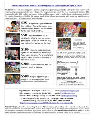 Help us expand our annual Christmas program to more poor villages in India.

AIDSFAM has been providing great Christmas programs in poor villages in India since 2006. This year we will
be expanding our program to ten new villages. The programs are especially for poor children and families. The
programs include: Gift baskets and clothes for the children, elderly widows and widowers, and pastor's families.
An evening dinner is provided for the poorest people in the village accompanied with music and special gospel-
based programs.... telling the true Christmas story.

                         $25         Will provide a gift basket for
                         five children. This is the biggest event
                         in most villages. Baskets are presented
                         to the most needy children.

                         $50         Pays for one new set of
                         clothing for 10 girls, boys, or blankets
                         for widows. These are often the only
                         new clothes they get during the year.



                         $100           Provides music, speakers,
                         lights, and entertainment. Each village
                         has a public ceremony for presentations
                         of gifts, skits by children featuring a
                         Christmas theme.

                         $200 Covers a nutritious meal for
                         the most needy in a village.




                         $500 Will give a poor village a
                         complete Christmas program, which
                         includes all of the above impact levels.




                     Project Director : Al Milligan, 828-284-1733              email: atyourserviceal@aol.com
                     Office Manager: Lynn Norris, 802-467-1029    email: lynn@kingcon.com
                     Director AIDSFAM: Terry Kennedy, 561-676-9908 email: director@aidsfam.org
                       AIDS Family Fund, Inc. (AIDSFAM) 501(c)(3) EIN: 20-5666608
                           3007 Bimini Bay, Boynton Beach, FL 33436 (561) 676-9908
                       http://www.causes.com/causes/634046-christmas-for-poor-kids-in-india

Mission: “Helping Those Who Cannot Help Themselves” Street children, orphans, elderly widows and widowers. Especially those
individuals and families affected by AIDS/HIV disasters. We accomplish this by providing nutrition/food programs in poor villages,
education for the illiterate and children from poor families, medical care in the slums where other organizations do not go. AIDSFAM
is a Christian Faith Based organization serving the needs of the poor without regard to religion, culture, race, or nationality.
 