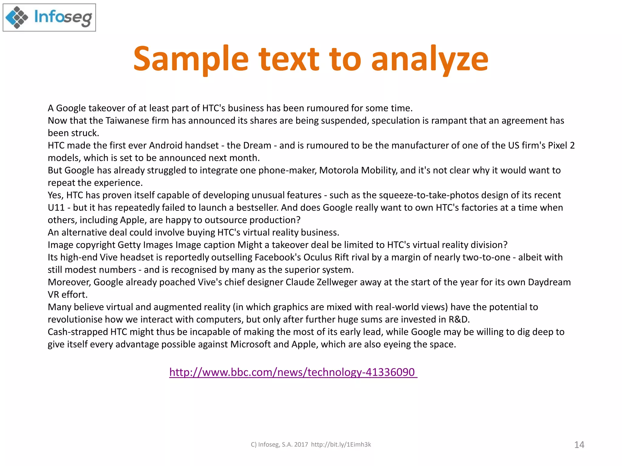 Sample text to analyze
A Google takeover of at least part of HTC's business has been rumoured for some time.
Now that the Taiwanese firm has announced its shares are being suspended, speculation is rampant that an agreement has
been struck.
HTC made the first ever Android handset - the Dream - and is rumoured to be the manufacturer of one of the US firm's Pixel 2
models, which is set to be announced next month.
But Google has already struggled to integrate one phone-maker, Motorola Mobility, and it's not clear why it would want to
repeat the experience.
Yes, HTC has proven itself capable of developing unusual features - such as the squeeze-to-take-photos design of its recent
U11 - but it has repeatedly failed to launch a bestseller. And does Google really want to own HTC's factories at a time when
others, including Apple, are happy to outsource production?
An alternative deal could involve buying HTC's virtual reality business.
Image copyright Getty Images Image caption Might a takeover deal be limited to HTC's virtual reality division?
Its high-end Vive headset is reportedly outselling Facebook's Oculus Rift rival by a margin of nearly two-to-one - albeit with
still modest numbers - and is recognised by many as the superior system.
Moreover, Google already poached Vive's chief designer Claude Zellweger away at the start of the year for its own Daydream
VR effort.
Many believe virtual and augmented reality (in which graphics are mixed with real-world views) have the potential to
revolutionise how we interact with computers, but only after further huge sums are invested in R&D.
Cash-strapped HTC might thus be incapable of making the most of its early lead, while Google may be willing to dig deep to
give itself every advantage possible against Microsoft and Apple, which are also eyeing the space.
http://www.bbc.com/news/technology-41336090
C) Infoseg, S.A. 2017 http://bit.ly/1Eimh3k 14
 
