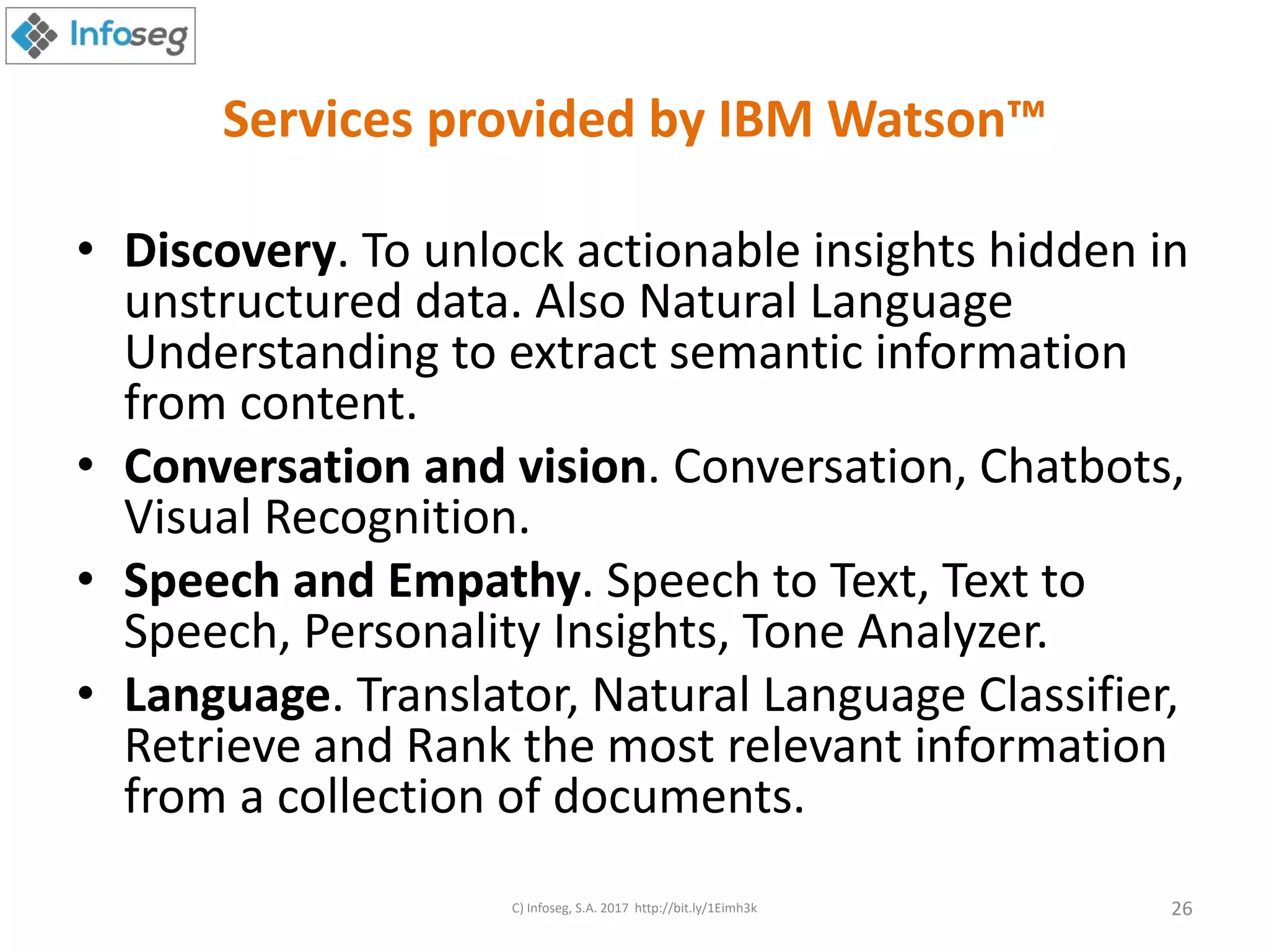 Services provided by IBM Watson™
• Discovery. To unlock actionable insights hidden in
unstructured data. Also Natural Language
Understanding to extract semantic information
from content.
• Conversation and vision. Conversation, Chatbots,
Visual Recognition.
• Speech and Empathy. Speech to Text, Text to
Speech, Personality Insights, Tone Analyzer.
• Language. Translator, Natural Language Classifier,
Retrieve and Rank the most relevant information
from a collection of documents.
C) Infoseg, S.A. 2017 http://bit.ly/1Eimh3k 26
 