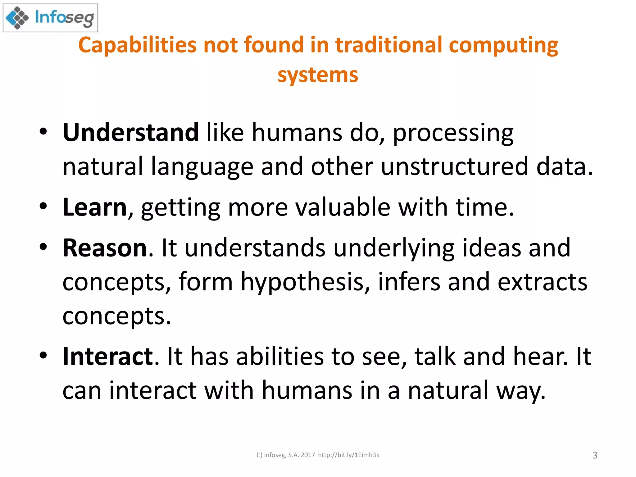 Capabilities not found in traditional computing
systems
• Understand like humans do, processing
natural language and other unstructured data.
• Learn, getting more valuable with time.
• Reason. It understands underlying ideas and
concepts, form hypothesis, infers and extracts
concepts.
• Interact. It has abilities to see, talk and hear. It
can interact with humans in a natural way.
C) Infoseg, S.A. 2017 http://bit.ly/1Eimh3k 3
 