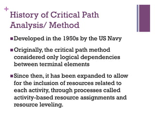 +
History of Critical Path
Analysis/ Method
n Developed in the 1950s by the US Navy
n Originally, the critical path method
considered only logical dependencies
between terminal elements
n Since then, it has been expanded to allow
for the inclusion of resources related to
each activity, through processes called
activity-based resource assignments and
resource leveling.
 