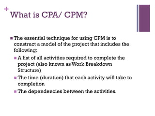 +
What is CPA/ CPM?
n The essential technique for using CPM is to
construct a model of the project that includes the
following:
n A list of all activities required to complete the
project (also known as Work Breakdown
Structure)
n The time (duration) that each activity will take to
completion
n The dependencies between the activities.
 