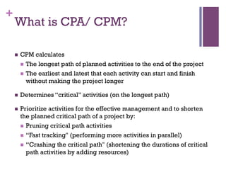 +
What is CPA/ CPM?
n  CPM calculates
n  The longest path of planned activities to the end of the project
n  The earliest and latest that each activity can start and finish
without making the project longer
n  Determines “critical” activities (on the longest path)
n  Prioritize activities for the effective management and to shorten
the planned critical path of a project by:
n  Pruning critical path activities
n  “Fast tracking" (performing more activities in parallel)
n  “Crashing the critical path" (shortening the durations of critical
path activities by adding resources)
 