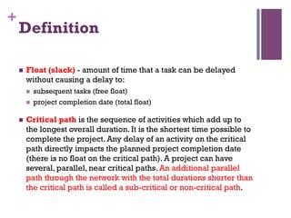 +
Definition
n  Float (slack) - amount of time that a task can be delayed
without causing a delay to:
n  subsequent tasks (free float)
n  project completion date (total float)
n  Critical path is the sequence of activities which add up to
the longest overall duration. It is the shortest time possible to
complete the project. Any delay of an activity on the critical
path directly impacts the planned project completion date
(there is no float on the critical path). A project can have
several, parallel, near critical paths. An additional parallel
path through the network with the total durations shorter than
the critical path is called a sub-critical or non-critical path.
 