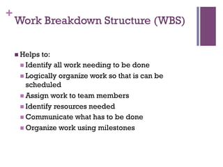 +
Work Breakdown Structure (WBS)
n Helps to:
n Identify all work needing to be done
n Logically organize work so that is can be
scheduled
n Assign work to team members
n Identify resources needed
n Communicate what has to be done
n Organize work using milestones
 