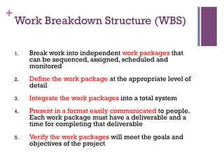 +
Work Breakdown Structure (WBS)
1.  Break work into independent work packages that
can be sequenced, assigned, scheduled and
monitored
2.  Define the work package at the appropriate level of
detail
3.  Integrate the work packages into a total system
4.  Present in a format easily communicated to people.
Each work package must have a deliverable and a
time for completing that deliverable
5.  Verify the work packages will meet the goals and
objectives of the project
 