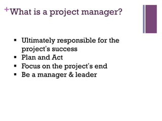+What is a project manager?
§  Ultimately responsible for the
project’s success
§  Plan and Act
§  Focus on the project’s end
§  Be a manager & leader
 