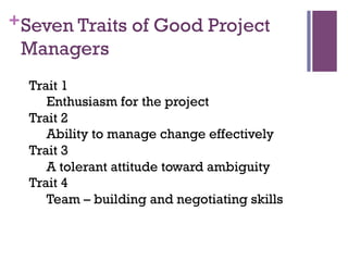 +Seven Traits of Good Project
Managers
Trait 1
Enthusiasm for the project
Trait 2
Ability to manage change effectively
Trait 3
A tolerant attitude toward ambiguity
Trait 4
Team – building and negotiating skills
 