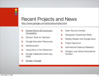 Recent Projects and News
http://www.google.com/educators/index.html
Ancient Rome 3D Curriculum
Competition
Election Tools for Teachers
Google Education Resources
GeoEducation
Using Docs in the Classroom
Google Celebrates Earth Day
2008
Doodle 4 Google
Open Source Contest
Geography Awareness Week
Weekly Reader and Google Docs
Project Spectrum
International Cleanup Weekend
Google Lunar Xprize Educational
Content
15Friday, March 13, 2009
 