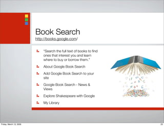 Book Search
http://books.google.com/
“Search the full text of books to ﬁnd
ones that interest you and learn
where to buy or borrow them.”
About Google Book Search
Add Google Book Search to your
site
Google Book Search - News &
Views
Explore Shakespeare with Google
My Library
25Friday, March 13, 2009
 