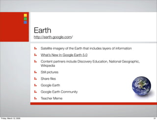 Earth
http://earth.google.com/
Satellite imagery of the Earth that includes layers of information
What’s New In Google Earth 5.0
Content partners include Discovery Education, National Geographic,
Wikipedia
Still pictures
Share ﬁles
Google Earth
Google Earth Community
Teacher Meme
31Friday, March 13, 2009
 