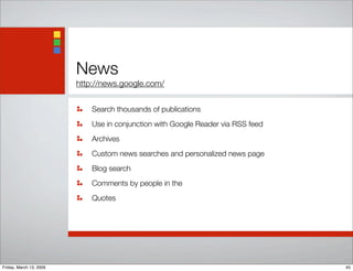 News
http://news.google.com/
Search thousands of publications
Use in conjunction with Google Reader via RSS feed
Archives
Custom news searches and personalized news page
Blog search
Comments by people in the
Quotes
45Friday, March 13, 2009
 