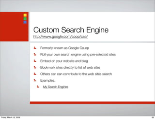 Custom Search Engine
http://www.google.com/coop/cse/
Formerly known as Google Co-op
Roll your own search engine using pre-selected sites
Embed on your website and blog
Bookmark sites directly to list of web sites
Others can can contribute to the web sites search
Examples:
My Search Engines
65Friday, March 13, 2009
 