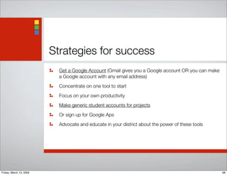Strategies for success
Get a Google Account (Gmail gives you a Google account OR you can make
a Google account with any email address)
Concentrate on one tool to start
Focus on your own productivity
Make generic student accounts for projects
Or sign up for Google Aps
Advocate and educate in your district about the power of these tools
68Friday, March 13, 2009
 
