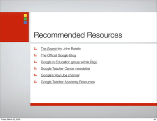 Recommended Resources
The Search by John Batelle
The Ofﬁcial Google Blog
Google in Education group within Diigo
Google Teacher Center newsletter
Google’s YouTube channel
Google Teacher Academy Resources
69Friday, March 13, 2009
 