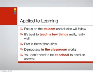 Applied to Learning	
Focus on the student and all else will follow
It’s best to teach a few things really, really
well.
Fast is better than slow.
Democracy in the classroom works.
You don’t need to be at school to need an
answer.
8Friday, March 13, 2009
 