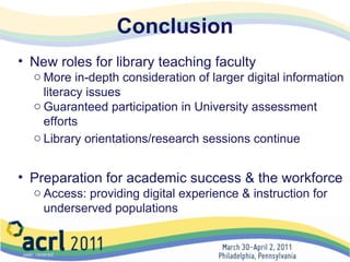 Conclusion New roles for library teaching faculty More in-depth consideration of larger digital information literacy issues Guaranteed participation in University assessment efforts Library orientations/research sessions continue Preparation for academic success & the workforce Access: providing digital experience & instruction for underserved populations 