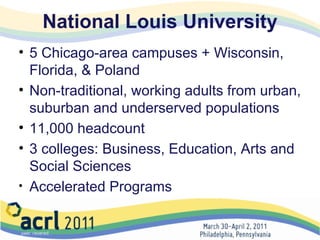 National Louis University 5 Chicago-area campuses + Wisconsin, Florida, & Poland Non-traditional, working adults from urban, suburban and underserved populations 11,000 headcount 3 colleges: Business, Education, Arts and Social Sciences Accelerated Programs  