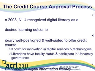 The Credit Course Approval Process In 2008, NLU recognized digital literacy as a  desired learning outcome  Library well-positioned & well-suited to offer credit course Known for innovation in digital services & technologies Librarians have faculty status & participate in University governance   Emphasis on  digital information literacy Approved by Senate Curriculum Committee in Winter 2008 